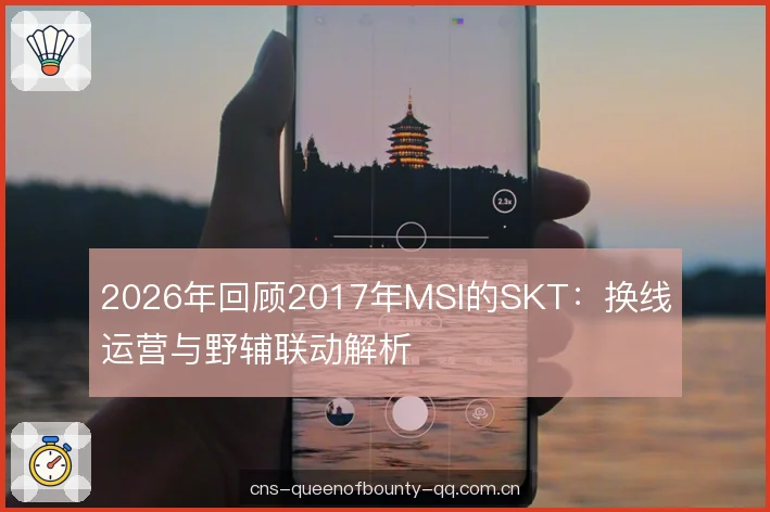 2026年回顾2017年MSI的SKT：换线运营与野辅联动解析