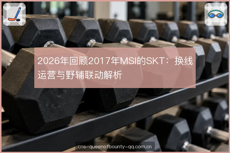 2026年回顾2017年MSI的SKT：换线运营与野辅联动解析